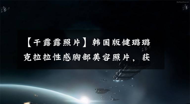 【干露露照片】韩国版健璐璐克拉拉性感胸部美容照片，获得世界上100名最美女性第二名。