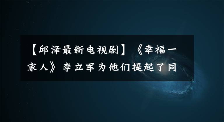 【邱泽最新电视剧】《幸福一家人》李立军为他们提起了同济房地诉讼。