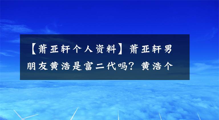 【萧亚轩个人资料】萧亚轩男朋友黄浩是富二代吗？黄浩个人信息父母做什么？盘点萧亚轩前男友们