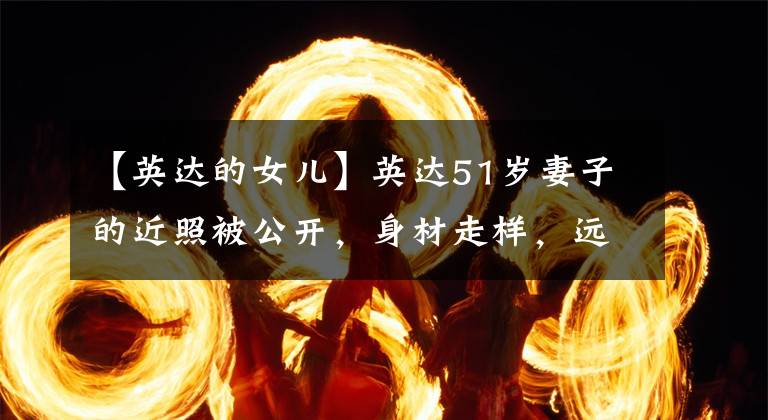 【英达的女儿】英达51岁妻子的近照被公开，身材走样，远不如7岁的宋丹丹