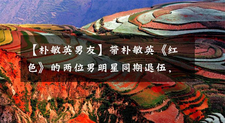 【朴敏英男友】带朴敏英《红色》的两位男明星同期退伍，一位已经受到邀请，一位新作未定