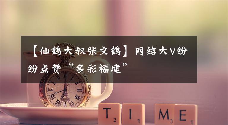 【仙鹤大叔张文鹤】网络大V纷纷点赞“多彩福建”