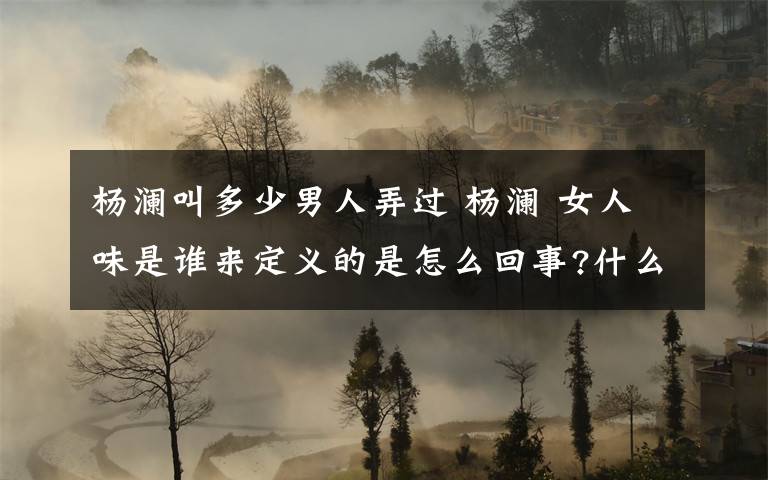 杨澜叫多少男人弄过 杨澜 女人味是谁来定义的是怎么回事?什么情况?终于真相了,原来是这样!