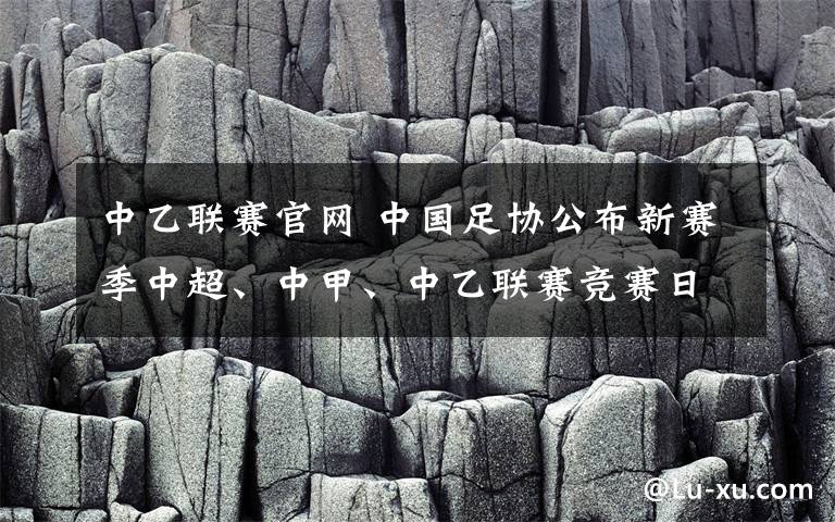 中乙联赛官网 中国足协公布新赛季中超、中甲、中乙联赛竞赛日历 中甲联赛将于今年2月29日开幕