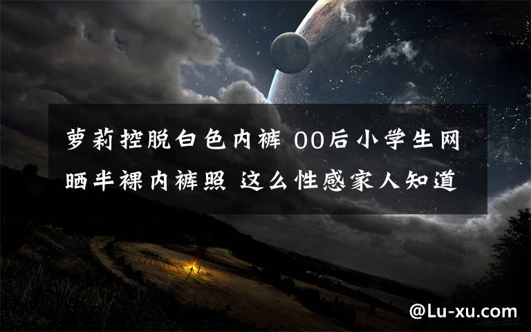 萝莉控脱白色内裤 00后小学生网晒半裸内裤照 这么性感家人知道吗?