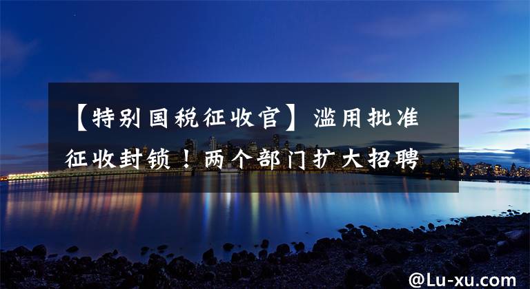 【特别国税征收官】滥用批准征收封锁！两个部门扩大招聘，这种企业征税方式很明显：一律适用帐簿征收！两种征税方式的区别是什么？