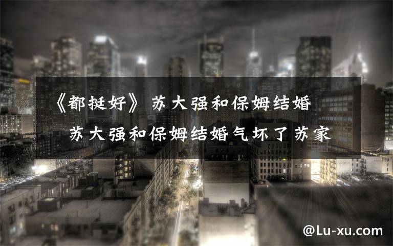 《都挺好》苏大强和保姆结婚     苏大强和保姆结婚气坏了苏家三个孩子