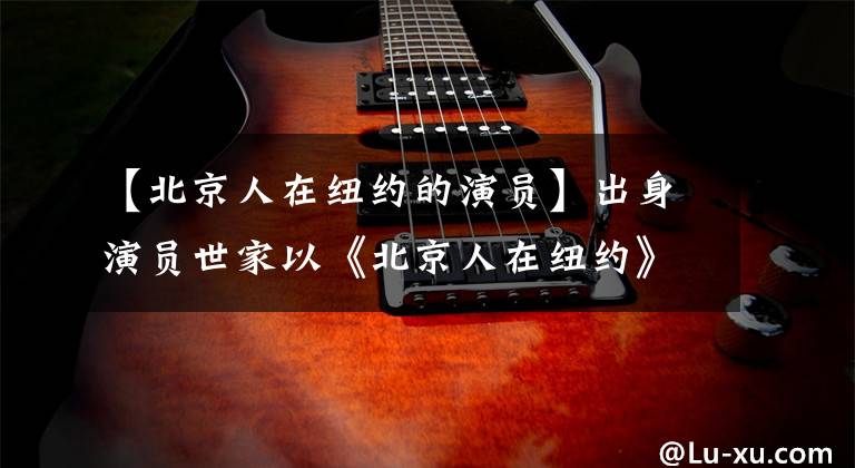 【北京人在纽约的演员】出身演员世家以《北京人在纽约》走红，初恋结婚30年的穆斯坎们