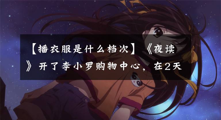 【播衣服是什么档次】《夜读》开了李小罗购物中心，在2天内卖出了18万人。比贫穷更可怕的是，你低估了生活的残酷