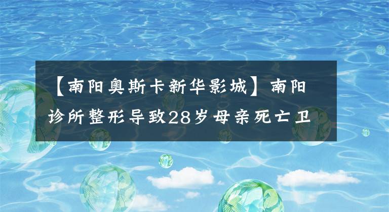 【南阳奥斯卡新华影城】南阳诊所整形导致28岁母亲死亡卫健委：麻醉师犯规执业
