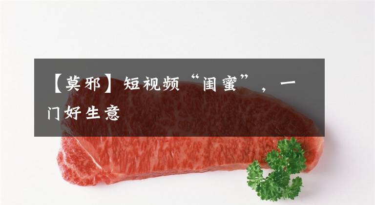 【莫邪】短视频“闺蜜”，一门好生意
