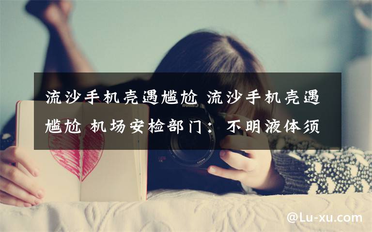 流沙手机壳遇尴尬 流沙手机壳遇尴尬 机场安检部门：不明液体须托运