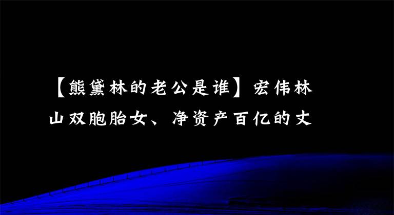 【熊黛林的老公是谁】宏伟林山双胞胎女、净资产百亿的丈夫郭可松已经为孩子准备了学区房。