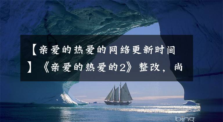 【亲爱的热爱的网络更新时间】《亲爱的热爱的2》整改，尚言夫妇重量回归，胡一川李一栋脸。