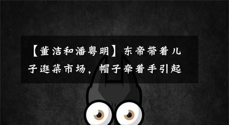 【董洁和潘粤明】东帝带着儿子逛菜市场，帽子牵着手引起争议，12岁的郑尚信像潘月明一样。