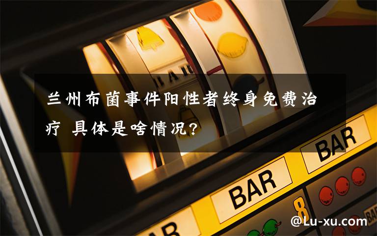 兰州布菌事件阳性者终身免费治疗 具体是啥情况?