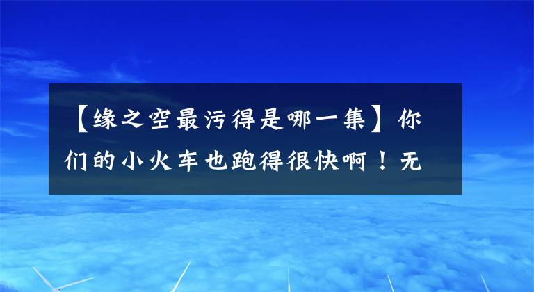 【缘之空最污得是哪一集】你们的小火车也跑得很快啊！无法描述的翻牌粉丝篇！|每周翻牌