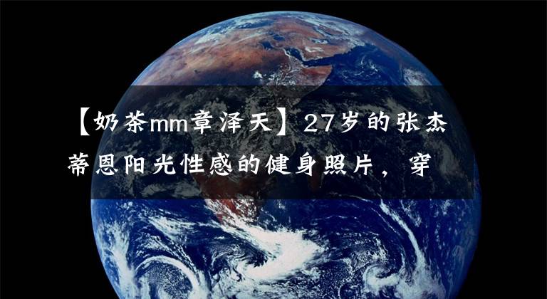 【奶茶mm章泽天】27岁的张杰蒂恩阳光性感的健身照片，穿着紧身裤，大展桃花屁股，背部肌肉发达