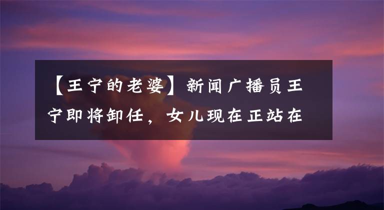 【王宁的老婆】新闻广播员王宁即将卸任，女儿现在正站在正屋，但有些人不知道妻子是她
