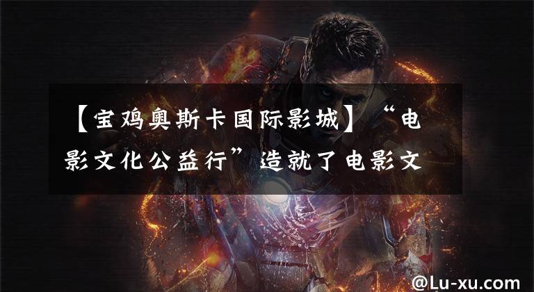 【宝鸡奥斯卡国际影城】“电影文化公益行”造就了电影文化HP的困难群体。