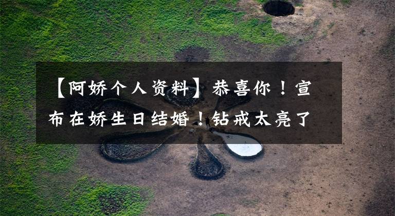 【阿娇个人资料】恭喜你！宣布在娇生日结婚！钻戒太亮了，娇历代男朋友都扒光了。