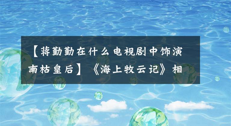 【蒋勤勤在什么电视剧中饰演南枯皇后】《海上牧云记》相貌扭曲得很南，为什么男人的错误女人得到了？