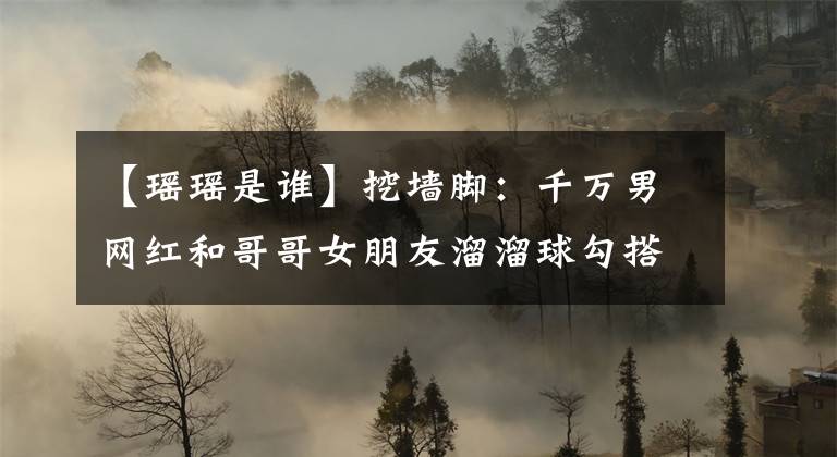 【瑶瑶是谁】挖墙脚：千万男网红和哥哥女朋友溜溜球勾搭上了。