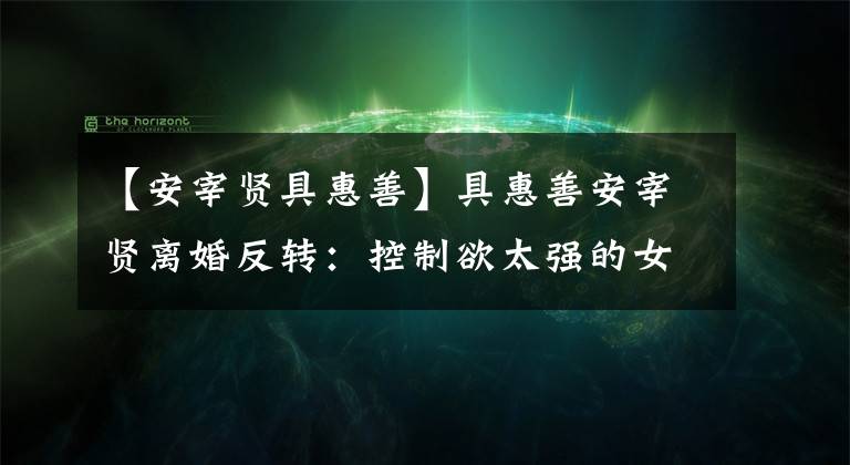【安宰贤具惠善】具惠善安宰贤离婚反转：控制欲太强的女人，迟早会离婚的。