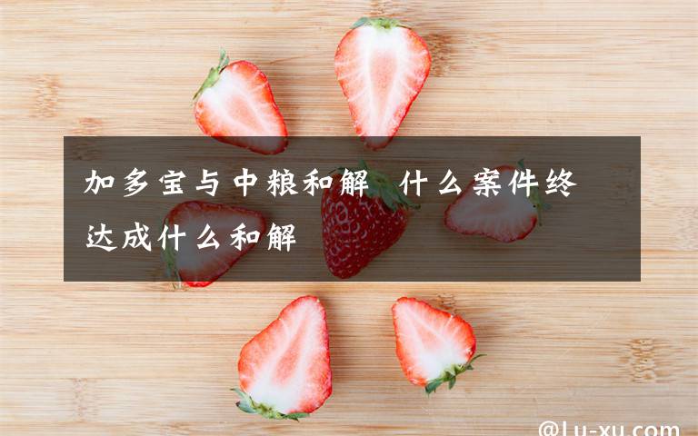 加多宝与中粮和解  什么案件终达成什么和解