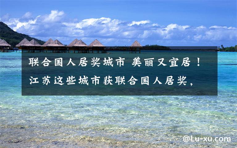 联合国人居奖城市 美丽又宜居！江苏这些城市获联合国人居奖，总数居全国之冠