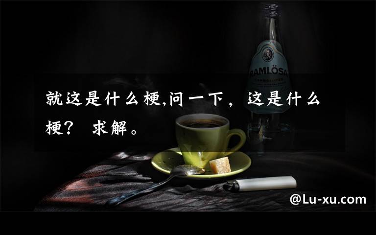 就这是什么梗,问一下，这是什么梗？ 求解。
