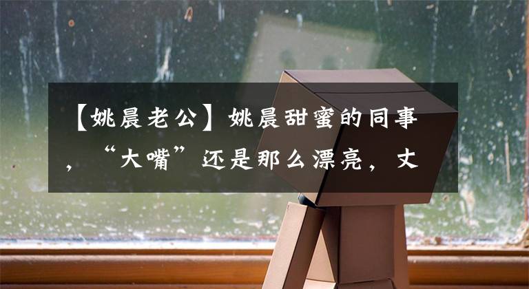 【姚晨老公】姚晨甜蜜的同事，“大嘴”还是那么漂亮，丈夫赵伟看起来有点老。