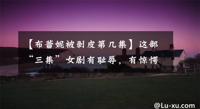 【布蕾妮被剥皮第几集】这部“三集”女剧有耻辱，有惊愕，有霸气点燃！