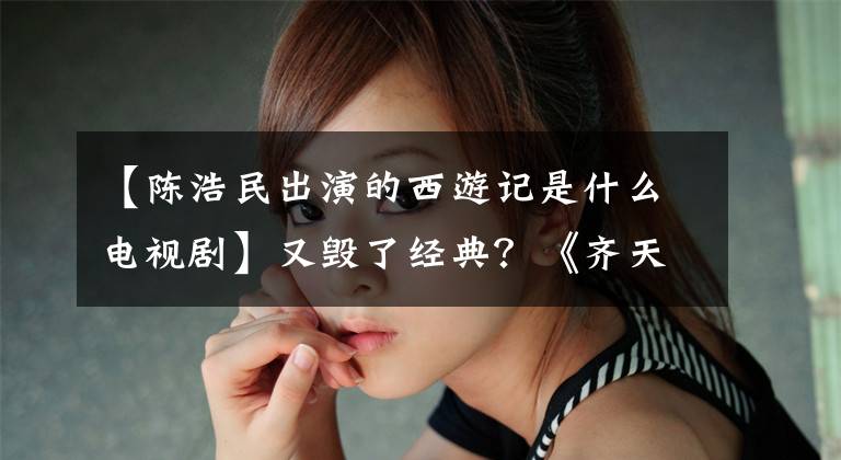 【陈浩民出演的西游记是什么电视剧】又毁了经典？《齐天大圣2》陈浩民李若东复合，孙悟空造型太辣了。