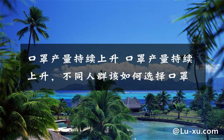 口罩产量持续上升 口罩产量持续上升，不同人群该如何选择口罩？