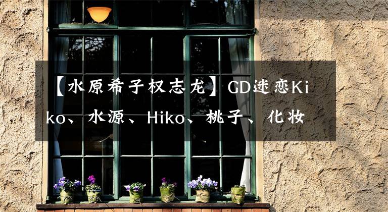 【水原希子权志龙】GD迷恋Kiko、水源、Hiko、桃子、化妆，抓住了新鲜肉。