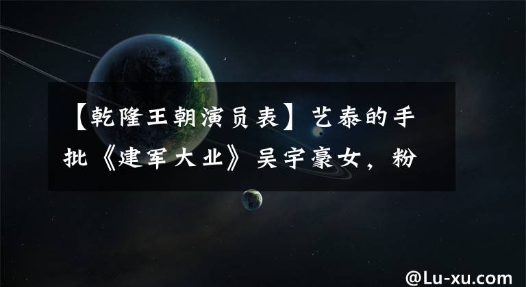 【乾隆王朝演员表】艺泰的手批《建军大业》吴宇豪女，粉丝：没有他，根本不认识艺泰这个人！