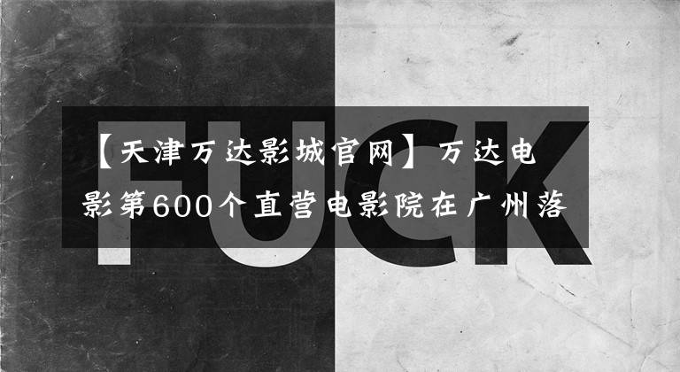 【天津万达影城官网】万达电影第600个直营电影院在广州落户，高端品牌primer发布。