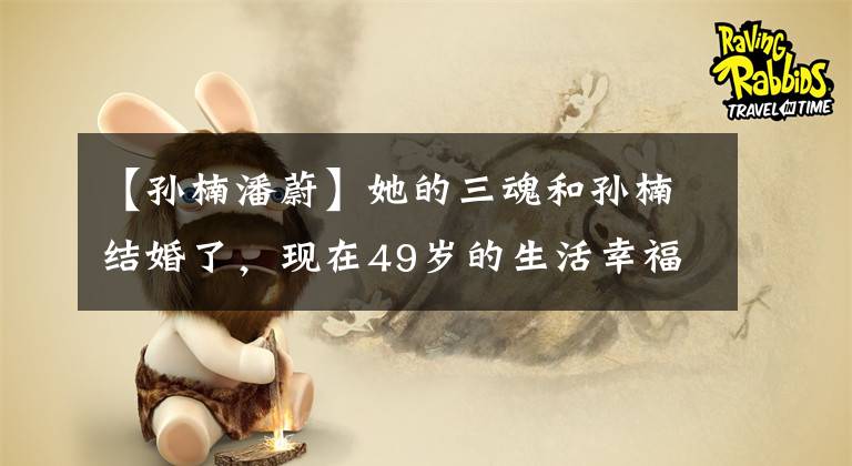 【孙楠潘蔚】她的三魂和孙楠结婚了，现在49岁的生活幸福而羡慕！