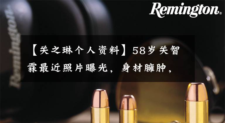 【关之琳个人资料】58岁关智霖最近照片曝光，身材臃肿，腰长得像水桶，没有恋爱，没有专心投资吗？
