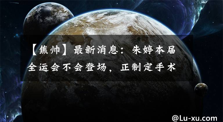 【焦帅】最新消息：朱婷本届全运会不会登场，正制定手术方案