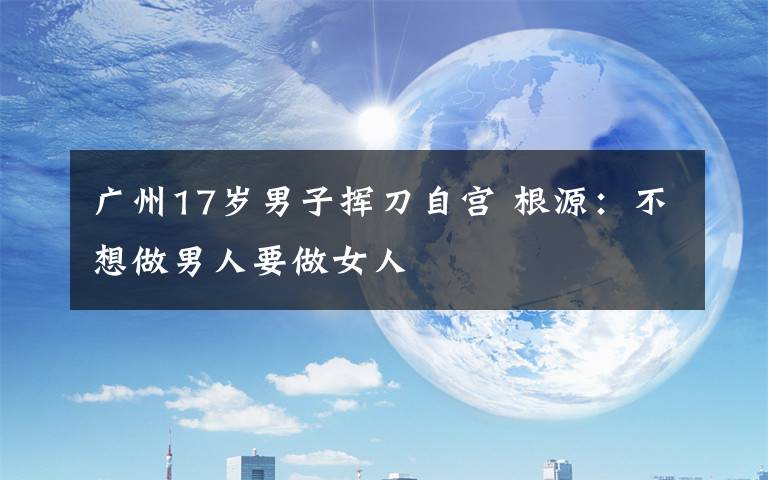 广州17岁男子挥刀自宫 根源：不想做男人要做女人
