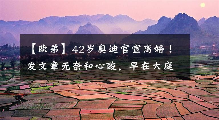 【欧弟】42岁奥迪官宣离婚！发文章无奈和心酸，早在大庭广众之下欺负妻子太现实了
