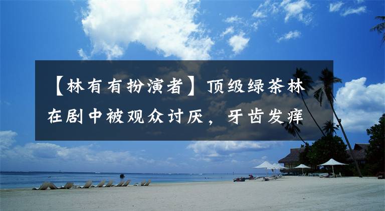 【林有有扮演者】顶级绿茶林在剧中被观众讨厌，牙齿发痒，在话剧外被骂要关闭评论