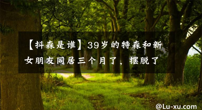 【抖森是谁】39岁的特森和新女朋友同居三个月了，摆脱了热闹的感情，变得火热起来，安分心碎。