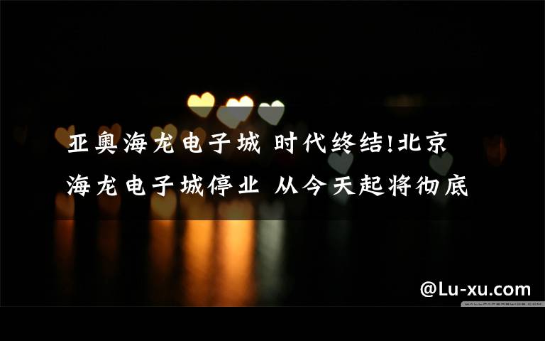 亚奥海龙电子城 时代终结!北京海龙电子城停业 从今天起将彻底成为历史