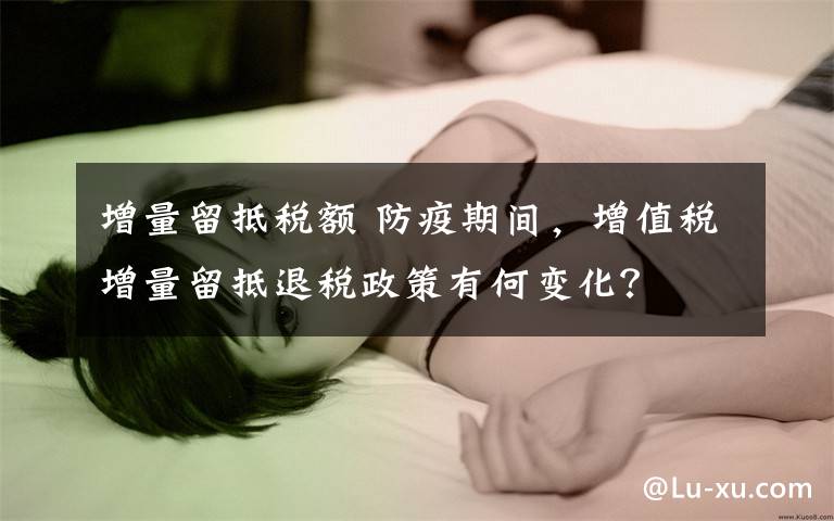增量留抵税额 防疫期间，增值税增量留抵退税政策有何变化？