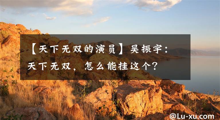 【天下无双的演员】吴振宇：天下无双，怎么能挂这个？