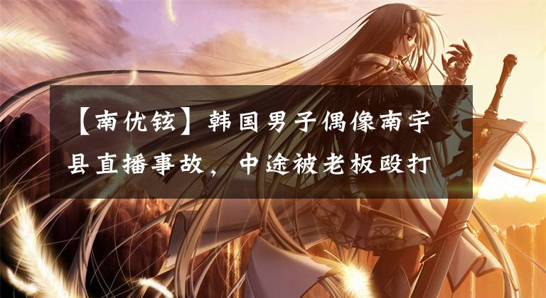 【南优铉】韩国男子偶像南宇县直播事故，中途被老板殴打