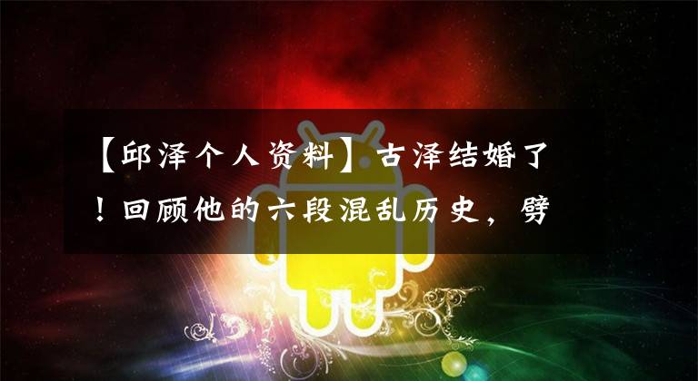 【邱泽个人资料】古泽结婚了！回顾他的六段混乱历史，劈腿汤燕，与有钱人传出绯闻